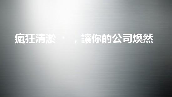 瘋狂清淤，讓你的公司煥然一新！
